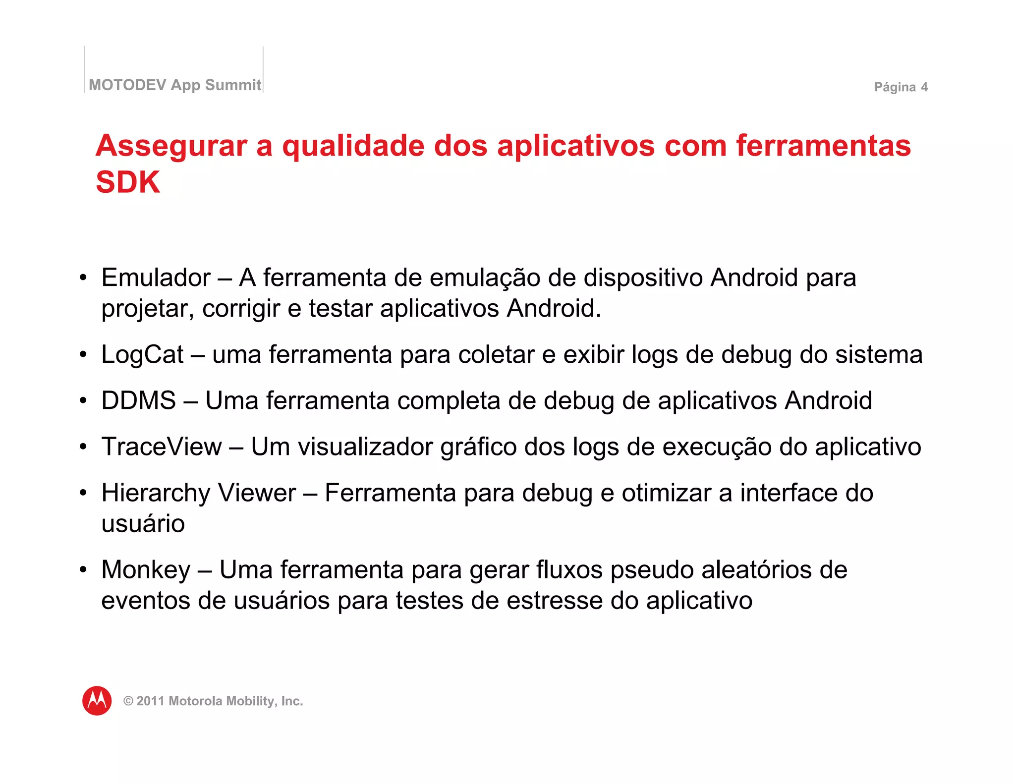 MOTODEV App Summit                                                     Página 4




 Assegurar a qualidade dos aplicativos com ferramentas
 SDK


• Emulador – A ferramenta de emulação de dispositivo Android para
  projetar, corrigir e testar aplicativos Android.
• LogCat – uma ferramenta para coletar e exibir logs de debug do sistema
• DDMS – Uma ferramenta completa de debug de aplicativos Android
• TraceView – Um visualizador gráfico dos logs de execução do aplicativo
• Hierarchy Viewer – Ferramenta para debug e otimizar a interface do
  usuário
• Monkey – Uma ferramenta para gerar fluxos pseudo aleatórios de
  eventos de usuários para testes de estresse do aplicativo


   © 2011 Motorola Mobility, Inc.
 