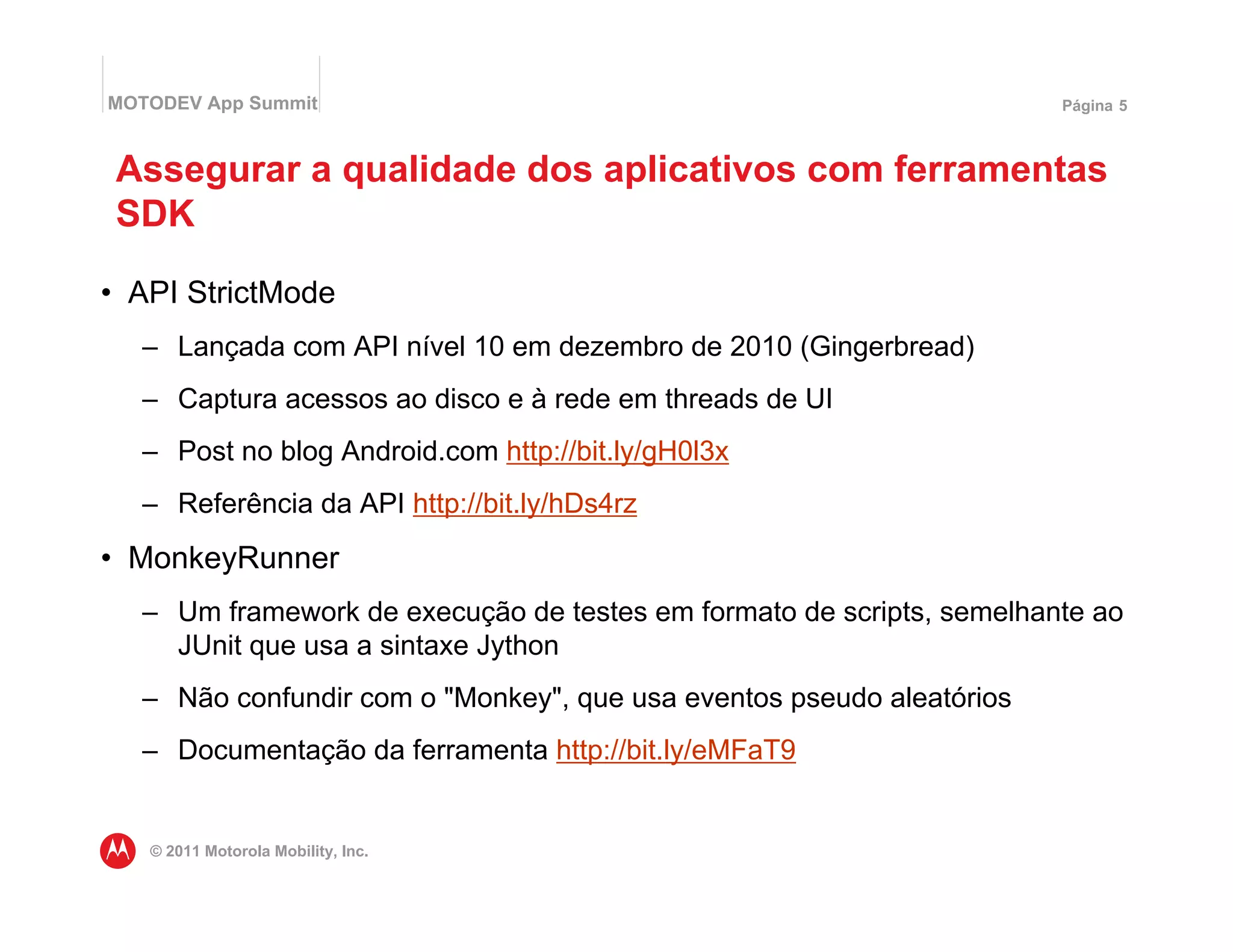MOTODEV App Summit                                                    Página 5



 Assegurar a qualidade dos aplicativos com ferramentas
 SDK

• API StrictMode
  – Lançada com API nível 10 em dezembro de 2010 (Gingerbread)
  – Captura acessos ao disco e à rede em threads de UI
  – Post no blog Android.com http://bit.ly/gH0l3x
  – Referência da API http://bit.ly/hDs4rz
• MonkeyRunner
  – Um framework de execução de testes em formato de scripts, semelhante ao
    JUnit que usa a sintaxe Jython
  – Não confundir com o "Monkey", que usa eventos pseudo aleatórios
  – Documentação da ferramenta http://bit.ly/eMFaT9


   © 2011 Motorola Mobility, Inc.
 