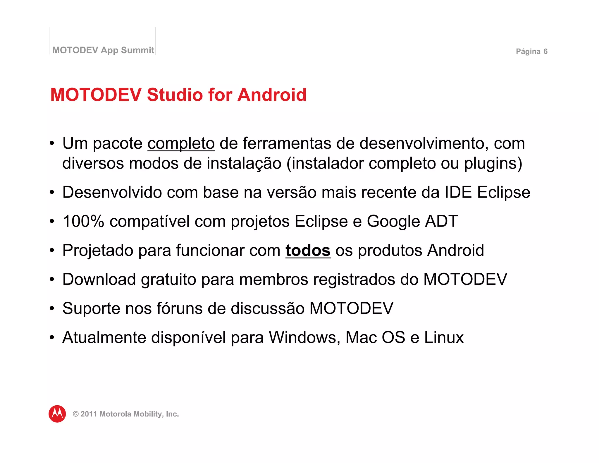 MOTODEV App Summit                                           Página 6




MOTODEV Studio for Android

• Um pacote completo de ferramentas de desenvolvimento, com
  diversos modos de instalação (instalador completo ou plugins)
• Desenvolvido com base na versão mais recente da IDE Eclipse
• 100% compatível com projetos Eclipse e Google ADT
• Projetado para funcionar com todos os produtos Android
• Download gratuito para membros registrados do MOTODEV
• Suporte nos fóruns de discussão MOTODEV
• Atualmente disponível para Windows, Mac OS e Linux



   © 2011 Motorola Mobility, Inc.
 