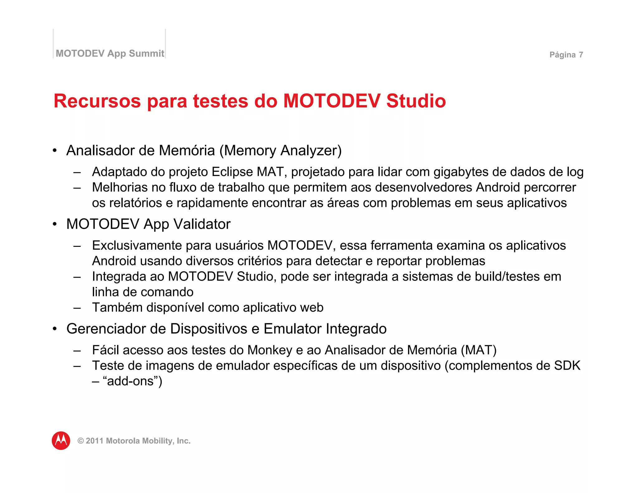 MOTODEV App Summit                                                                Página 7




Recursos para testes do MOTODEV Studio

• Analisador de Memória (Memory Analyzer)
   – Adaptado do projeto Eclipse MAT, projetado para lidar com gigabytes de dados de log
   – Melhorias no fluxo de trabalho que permitem aos desenvolvedores Android percorrer
     os relatórios e rapidamente encontrar as áreas com problemas em seus aplicativos
• MOTODEV App Validator
   – Exclusivamente para usuários MOTODEV, essa ferramenta examina os aplicativos
     Android usando diversos critérios para detectar e reportar problemas
   – Integrada ao MOTODEV Studio, pode ser integrada a sistemas de build/testes em
     linha de comando
   – Também disponível como aplicativo web
• Gerenciador de Dispositivos e Emulator Integrado
   – Fácil acesso aos testes do Monkey e ao Analisador de Memória (MAT)
   – Teste de imagens de emulador específicas de um dispositivo (complementos de SDK
     – “add-ons”)



   © 2011 Motorola Mobility, Inc.
 