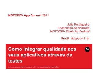 MOTODEV App Summit 2011


                                                                                                       Julia Perdigueiro
                                                                                                 Engenheira de Software
                                                                                              MOTODEV Studio for Android

                                                                                                                        Brasil - #appsum11br


Como integrar qualidade aos
seus aplicativos através de
testes
MOTOROLA and the Stylized M Logo are trademarks or registered trademarks of Motorola Trademark Holdings, LLC.
All other trademarks are the property of their respective owners. © 2011 Motorola Mobility, Inc. All rights reserved.
 