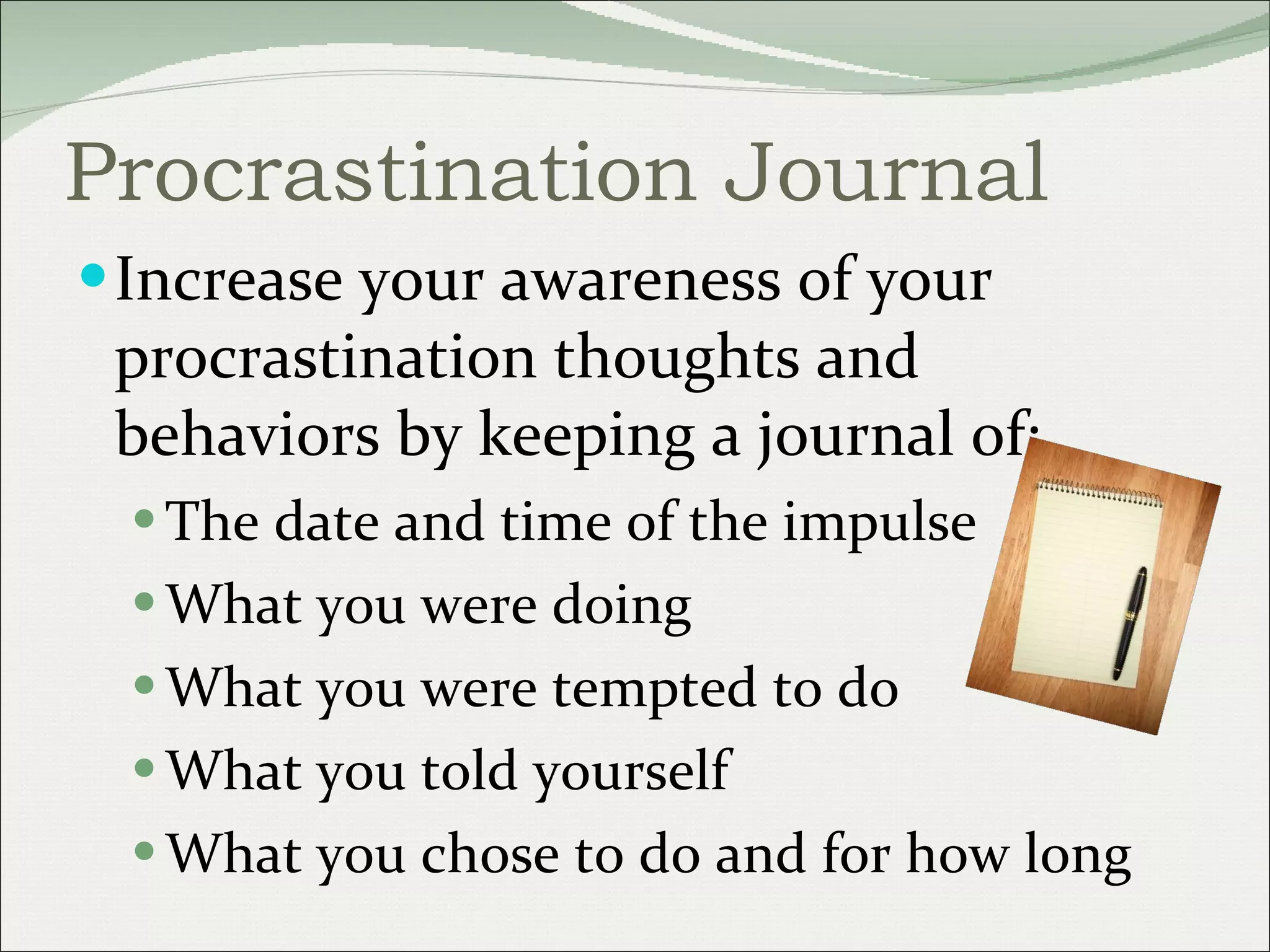 Procrastination Journal Increase your awareness of your procrastination thoughts and behaviors by keeping a journal of: The date and time of the impulse What you were doing What you were tempted to do What you told yourself What you chose to do and for how long 