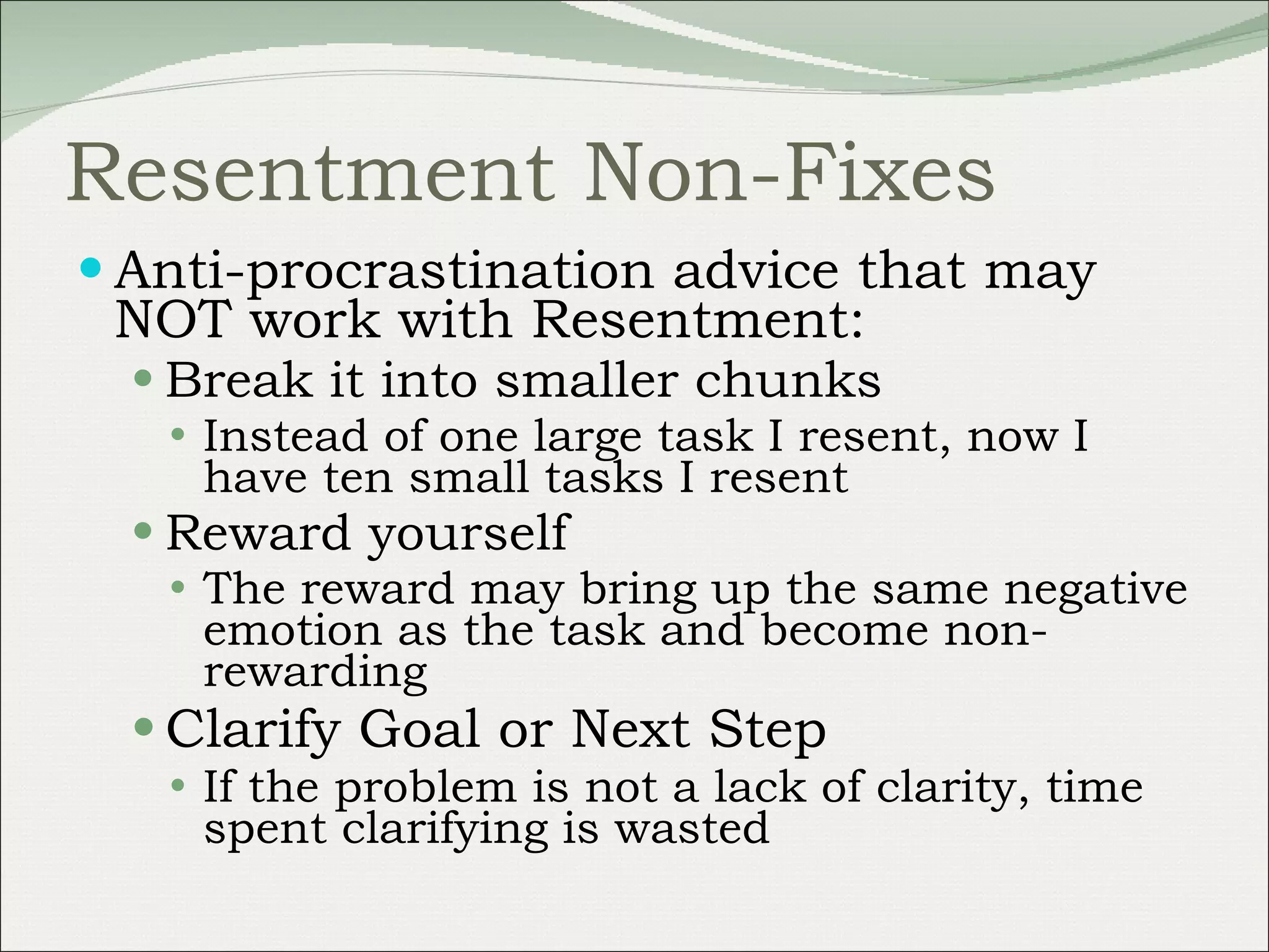Resentment Non-Fixes Anti-procrastination advice that may NOT work with Resentment: Break it into smaller chunks Instead of one large task I resent, now I have ten small tasks I resent Reward yourself The reward may bring up the same negative emotion as the task and become non-rewarding Clarify Goal or Next Step If the problem is not a lack of clarity, time spent clarifying is wasted 