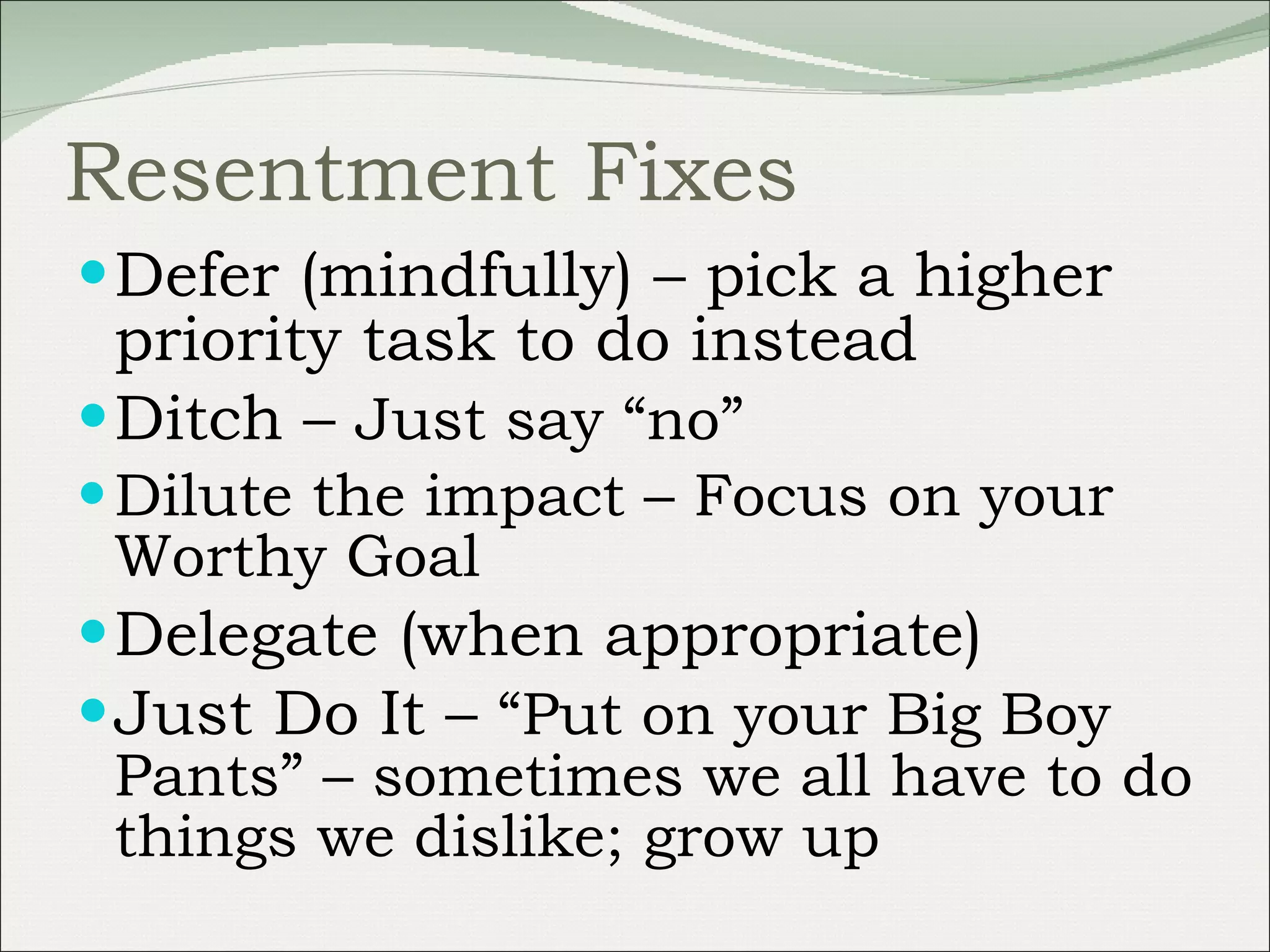 Resentment Fixes Defer (mindfully) – pick a higher priority task to do instead Ditch –  Just say “no” Dilute the impact – Focus on your Worthy Goal Delegate (when appropriate) Just Do It –  “Put on your Big Boy Pants” – sometimes we all have to do things we dislike; grow up 