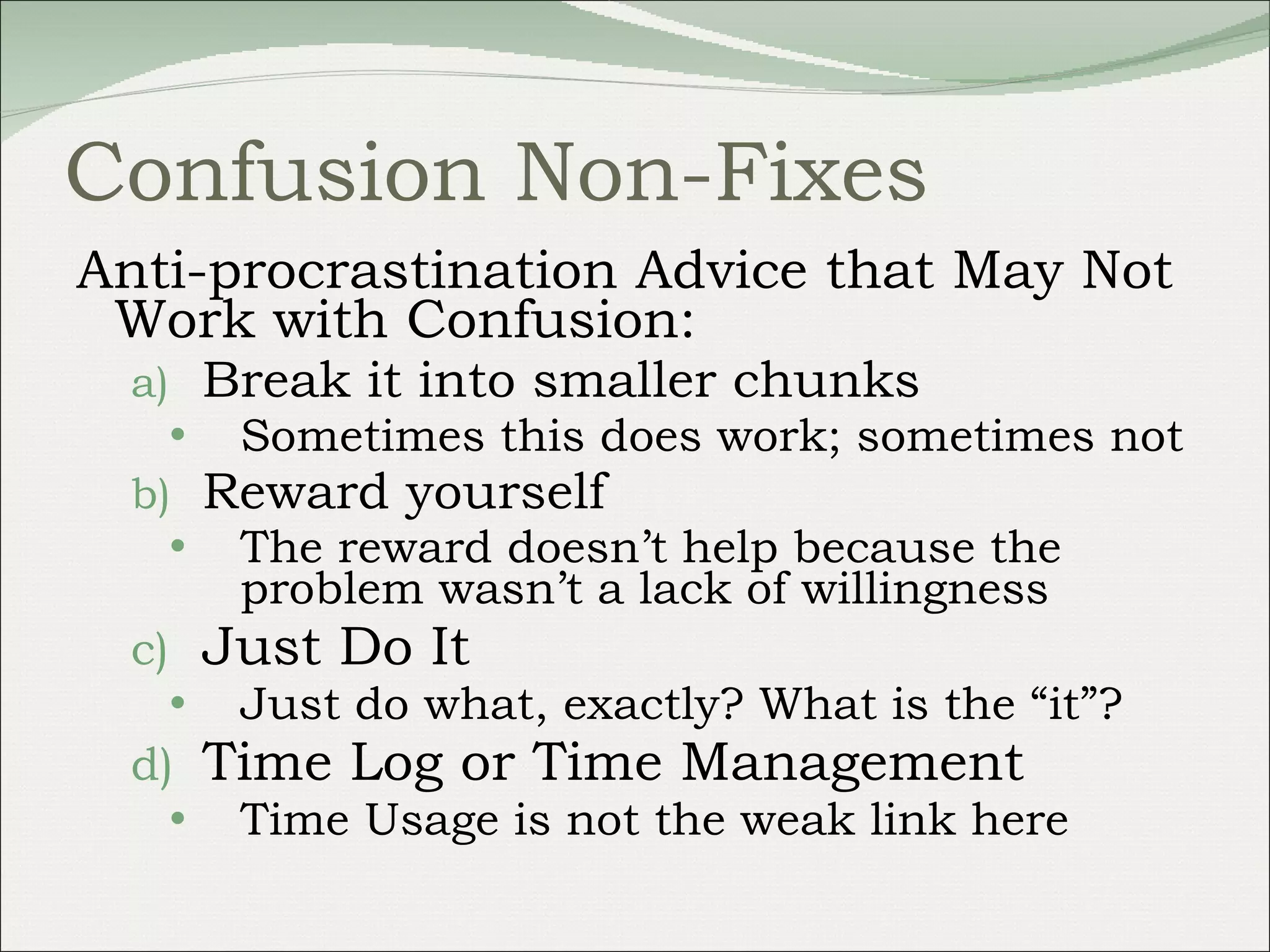 Confusion Non-Fixes Anti-procrastination Advice that May Not Work with Confusion: Break it into smaller chunks Sometimes this does work; sometimes not Reward yourself The reward doesn’t help because the problem wasn’t a lack of willingness Just Do It Just do what, exactly? What is the “it”? Time Log or Time Management Time Usage is not the weak link here 