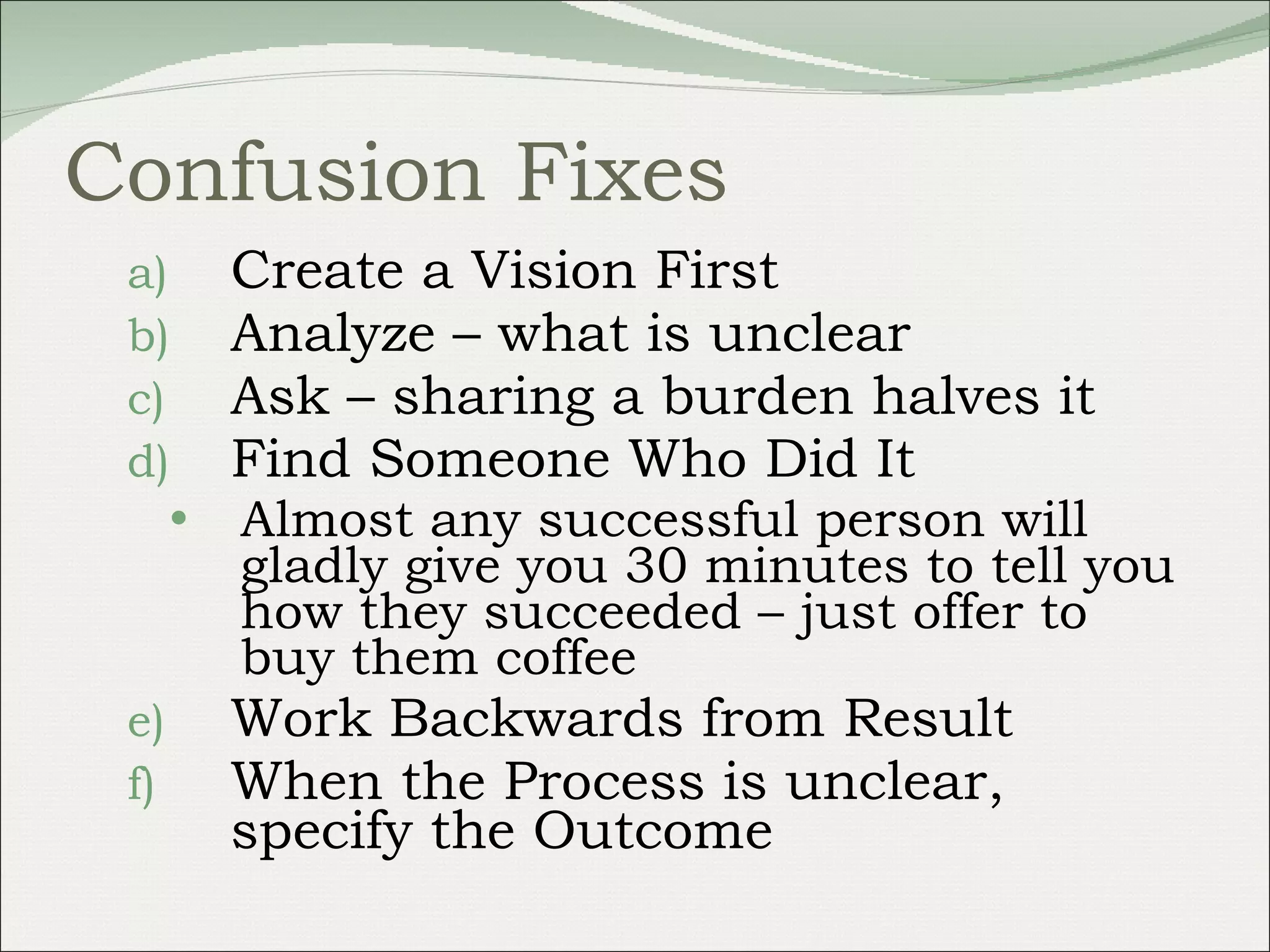Confusion Fixes Create a Vision First  Analyze – what is unclear Ask – sharing a burden halves it Find Someone Who Did It  Almost any successful person will gladly give you 30 minutes to tell you how they succeeded – just offer to buy them coffee Work Backwards from Result When the Process is unclear, specify the Outcome 