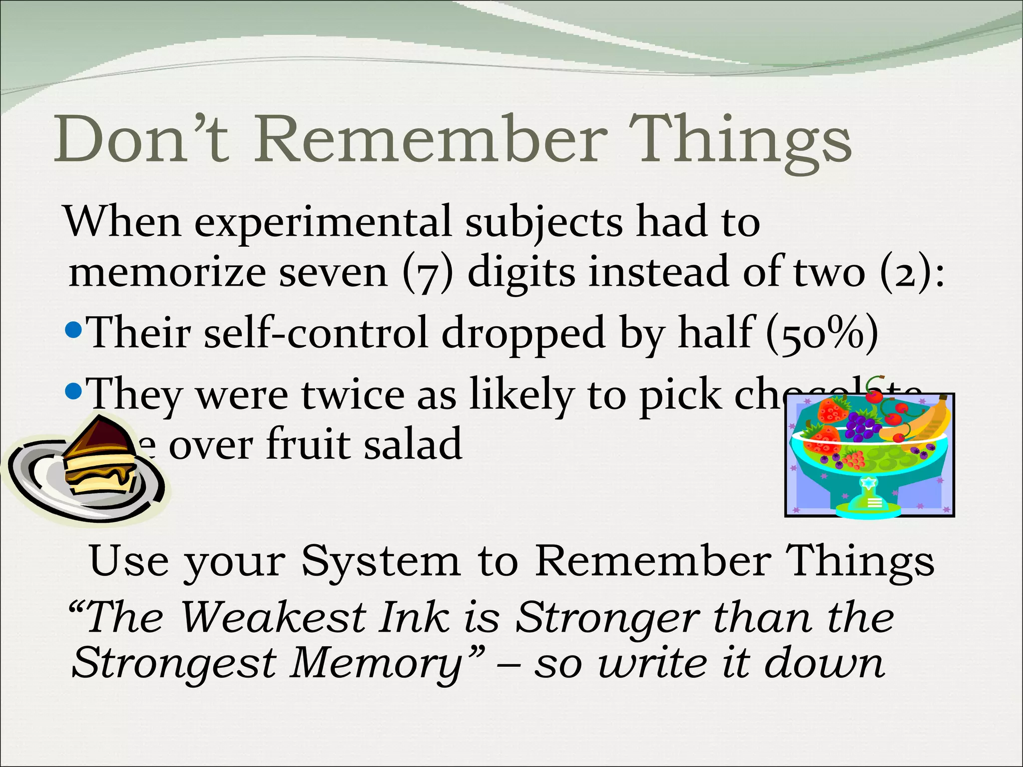 Don’t Remember Things When experimental subjects had to memorize seven (7) digits instead of two (2): Their self-control dropped by half (50%) They were twice as likely to pick chocolate cake over fruit salad Use your System to Remember Things “ The Weakest Ink is Stronger than the Strongest Memory” – so write it down 