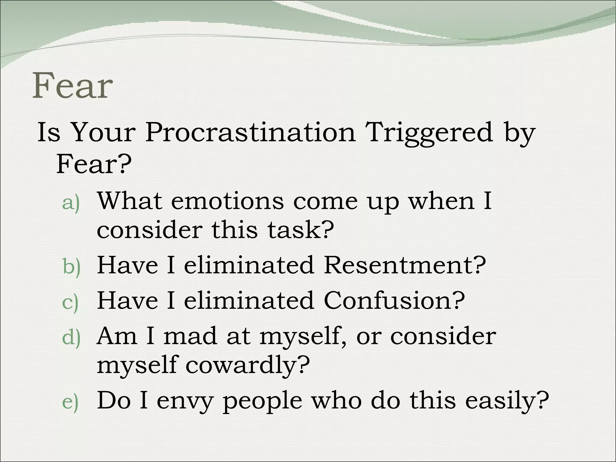 Fear Is Your Procrastination Triggered by Fear?  What emotions come up when I consider this task? Have I eliminated Resentment? Have I eliminated Confusion? Am I mad at myself, or consider myself cowardly? Do I envy people who do this easily? 