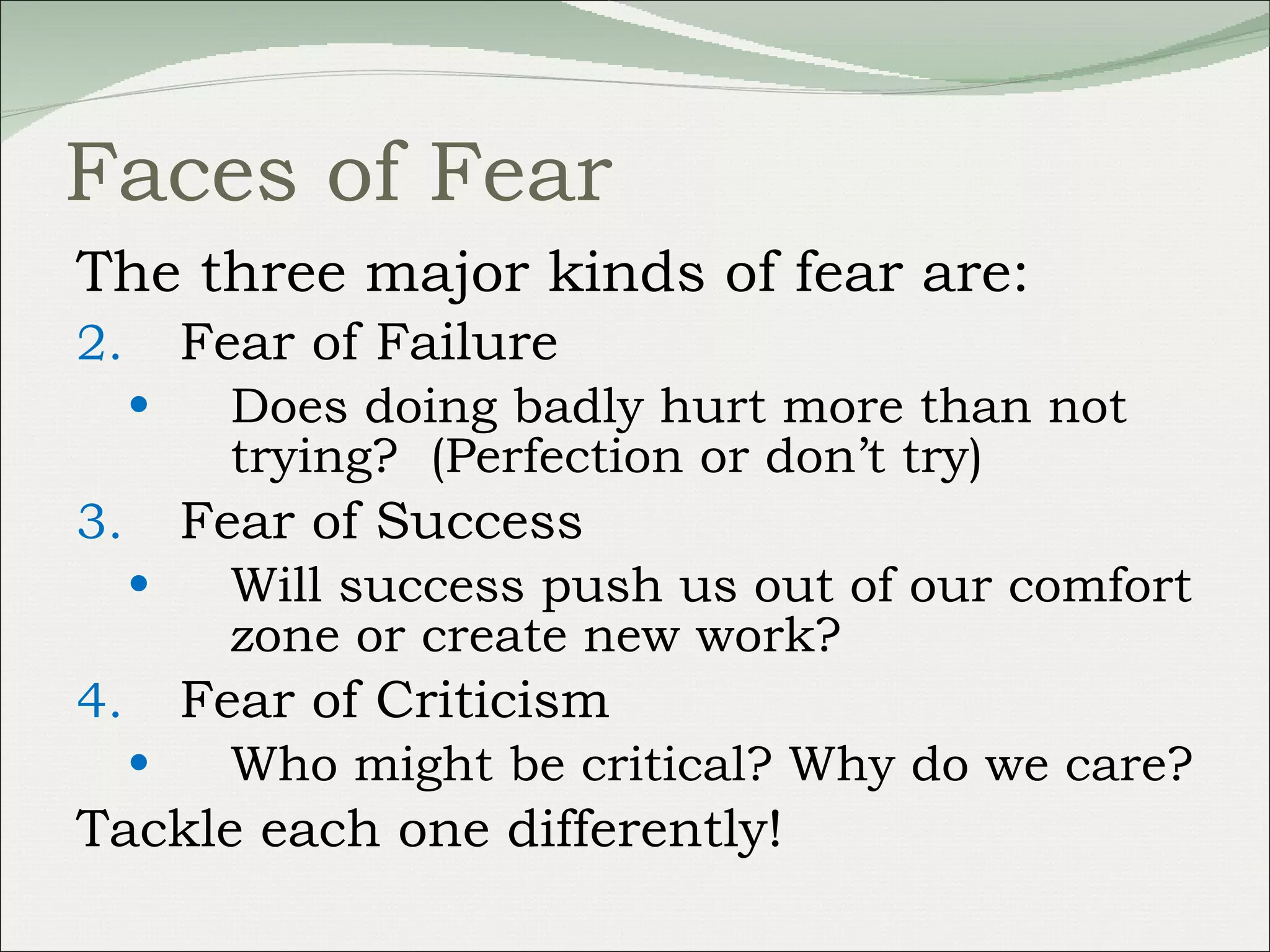 Faces of Fear The three major kinds of fear are: Fear of Failure Does doing badly hurt more than not trying?  (Perfection or don’t try) Fear of Success  Will success push us out of our comfort zone or create new work? Fear of Criticism Who might be critical? Why do we care? Tackle each one differently! 