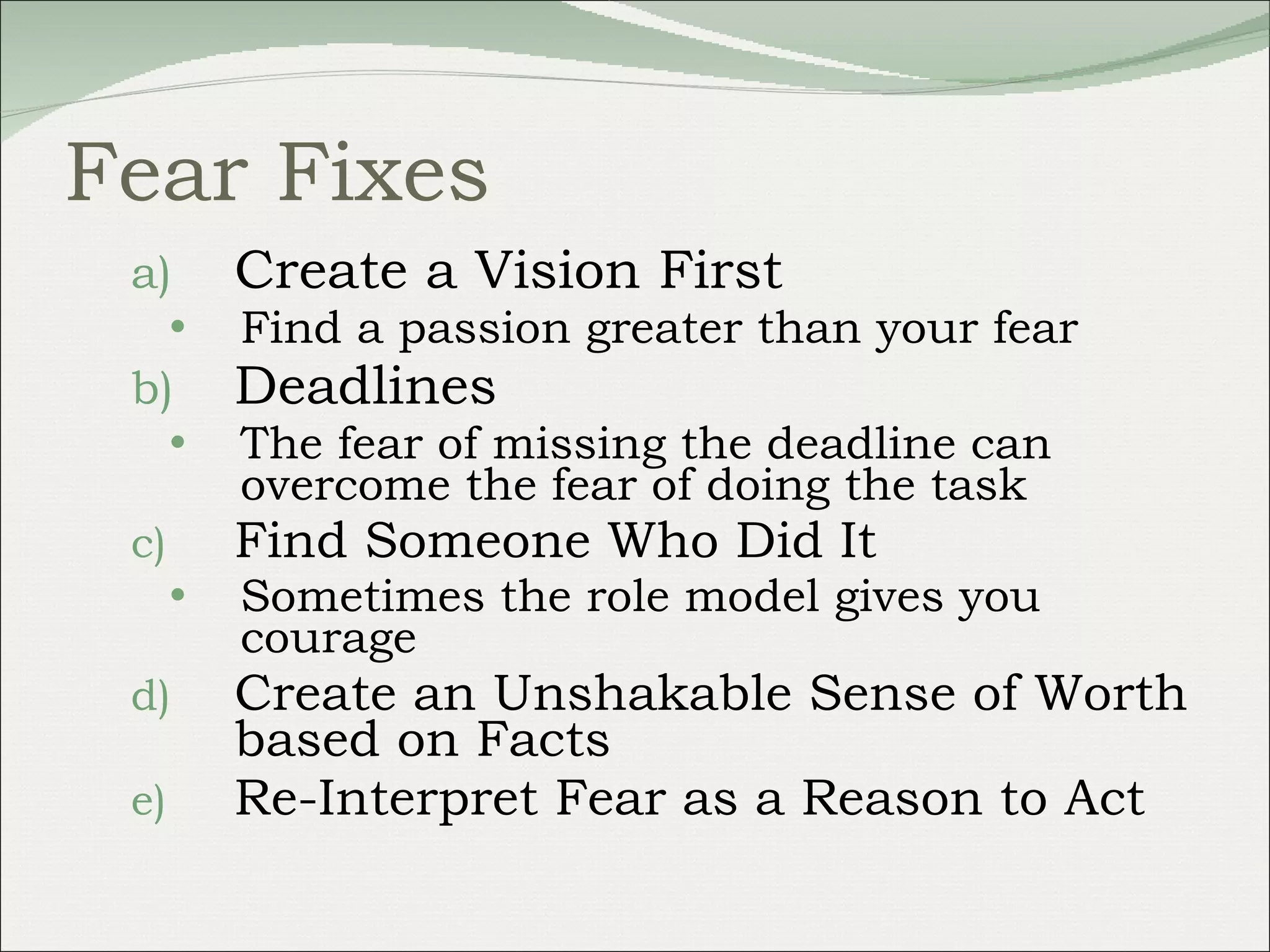 Fear Fixes Create a Vision First  Find a passion greater than your fear Deadlines The fear of missing the deadline can overcome the fear of doing the task Find Someone Who Did It  Sometimes the role model gives you courage Create an Unshakable Sense of Worth based on Facts Re-Interpret Fear as a Reason to Act 
