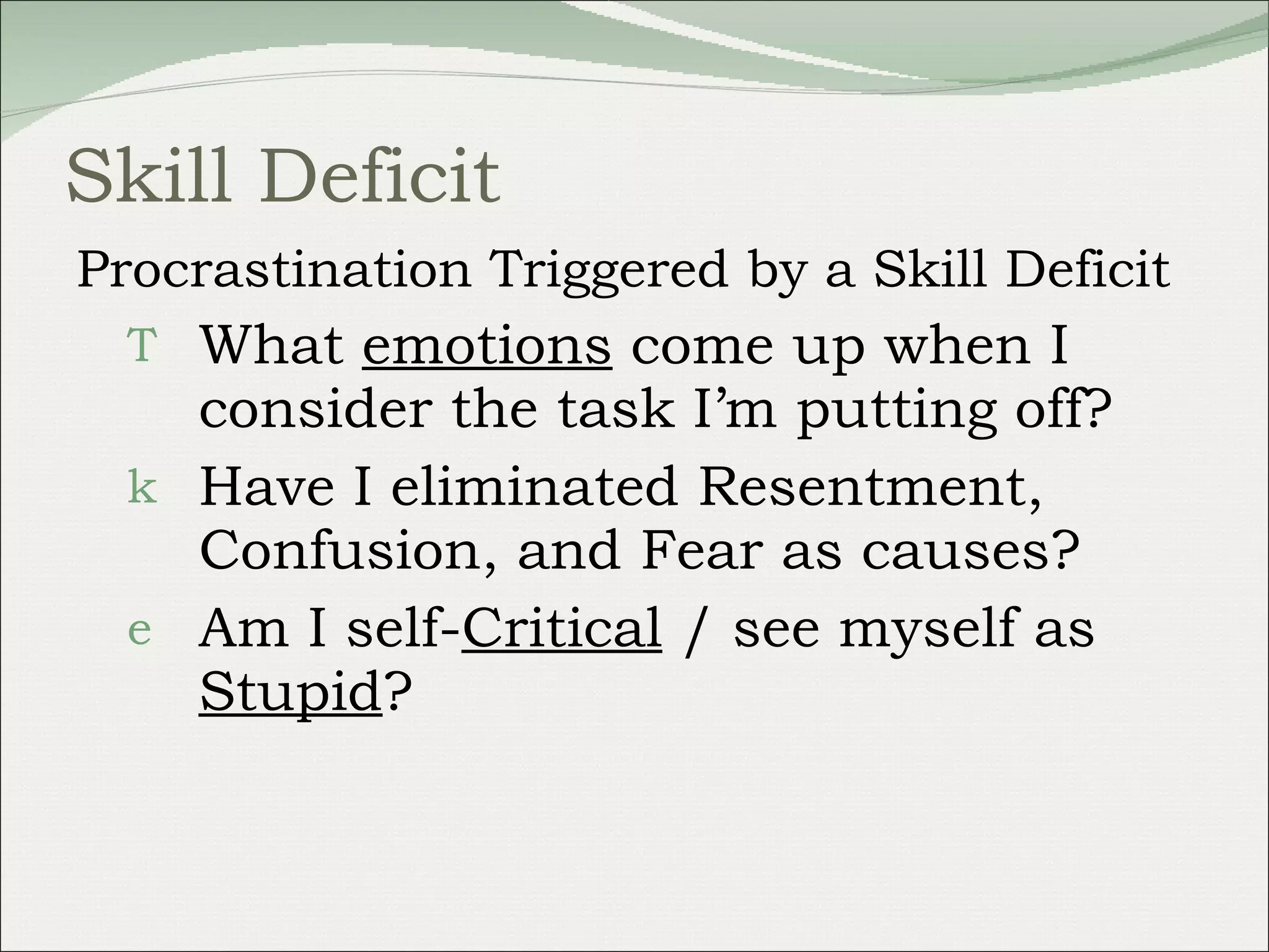 Skill Deficit Procrastination Triggered by a Skill Deficit What  emotions  come up when I consider the task I’m putting off? Have I eliminated Resentment, Confusion, and Fear as causes?  Am I self- Critical  / see myself as  Stupid ? 