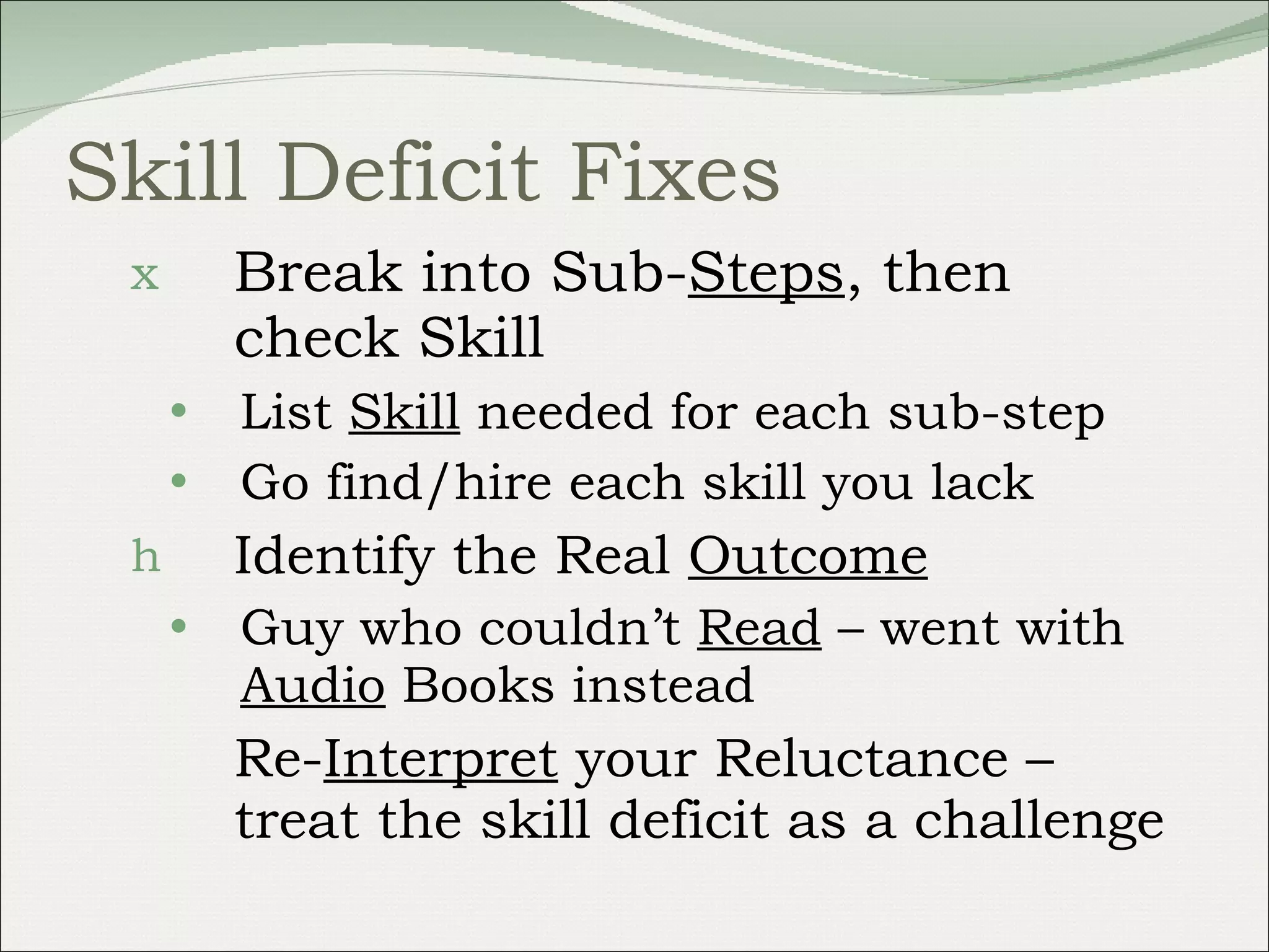 Skill Deficit Fixes Break into Sub- Steps , then check Skill List  Skill  needed for each sub-step Go find/hire each skill you lack Identify the Real  Outcome Guy who couldn’t  Read  – went with  Audio  Books instead Re- Interpret  your Reluctance – treat the skill deficit as a challenge 