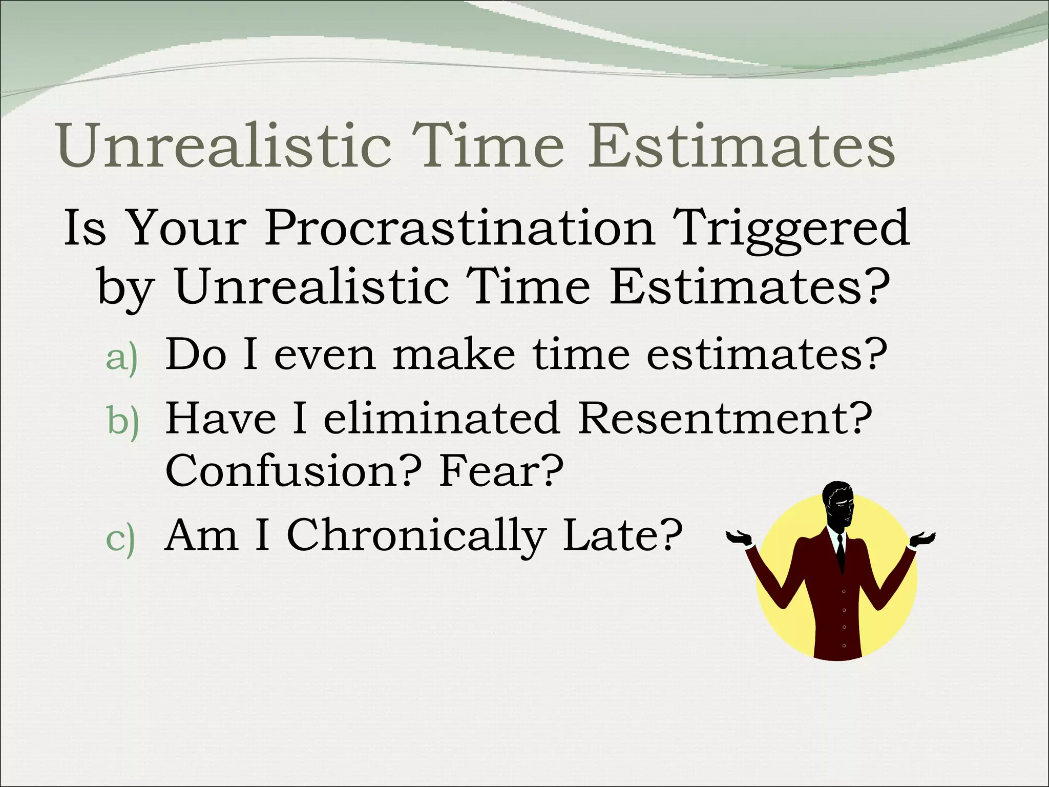 Unrealistic Time Estimates Is Your Procrastination Triggered by Unrealistic Time Estimates?  Do I even make time estimates? Have I eliminated Resentment? Confusion? Fear?  Am I Chronically Late? 