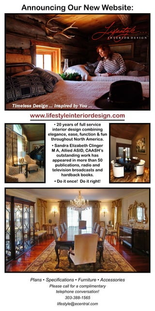 Announcing Our New Website:




  www.lifestyleinteriordesign.com
               • 20 years of full service
              interior design combining
           elegance, ease, function & fun
             throughout North America.
            • Sandra Elizabeth Clinger
            M A, Allied ASID, CAASH’s
               outstanding work has
            appeared in more than 50
              publications, radio and
            television broadcasts and
                 hardback books.
              • Do it once! Do it right!




  Plans • Specifications • Furniture • Accessories
           Please call for a complimentary
              telephone conversation!
                     303-388-1565
               lifestyle@ecentral.com
 