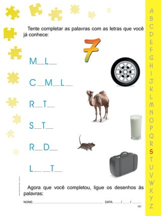 101
NOME: DATA: / /
UMA-LETRA-OUTRA-LETRA_12_PAG-101
a
b
c
d
e
f
g
h
i
j
k
l
m
n
o
p
q
r
s
t
u
v
w
x
y
z
Tente completar as palavras com as letras que você
já conhece:
Agora que você completou, ligue os desenhos às
palavras:
7
 