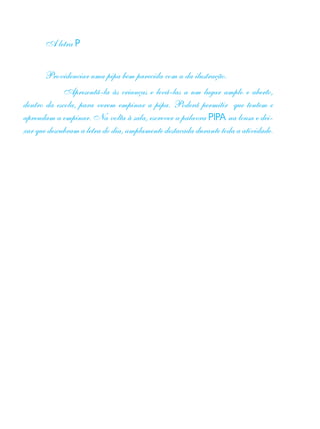 A letra P
Providenciar uma pipa bem parecida com a da ilustração.
	 Apresentá-la às crianças e levá-las a um lugar amplo e aberto,
dentro da escola, para verem empinar a pipa. Poderá permitir que tentem e
aprendam a empinar. Na volta à sala, escrever a palavra PIPA na lousa e dei-
xar que descubram a letra do dia, amplamente destacada durante toda a atividade.
 