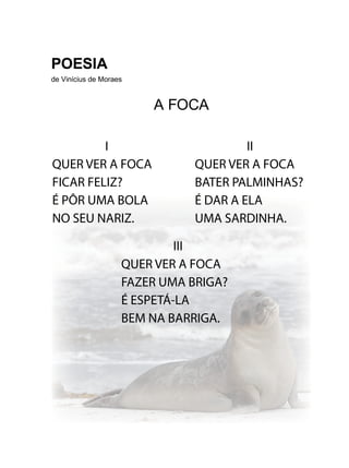 POESIA
de Vinícius de Moraes
A FOCA
I
QUER VER A FOCA
FICAR FELIZ?
É PÔR UMA BOLA
NO SEU NARIZ.
III
QUER VER A FOCA
FAZER UMA BRIGA?
É ESPETÁ-LA
BEM NA BARRIGA.
II
QUER VER A FOCA
BATER PALMINHAS?
É DAR A ELA
UMA SARDINHA.
 