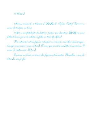 A letra J
Iniciar contando a história do Já-Já, de Sylvia Orthof. Escrever o
nome da história na lousa.
Após a recapitulação da história, propor que desenhem Já-Já em uma
folha branca, que será colada na folha ao lado (portfólio).
Providenciar várias figuras e desafiar as crianças a escolher apenas aque-
las cujo nome comece com a letra J. Deixar que as colem em folha de cartolina. O
nome do cartaz será: Letra J
Escrever na lousa os nomes das figuras selecionadas. Ressaltar o som da
letra J e sua grafia.
 