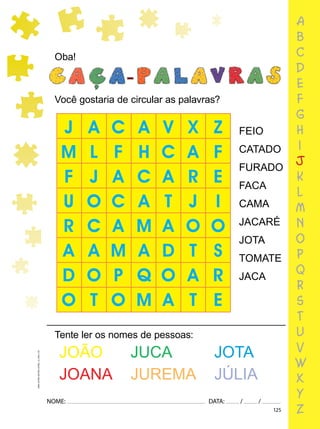 125
NOME: DATA: / /
UMA-LETRA-OUTRA-LETRA_12_PAG-125
Oba!
Você gostaria de circular as palavras?
FEIO
CATADO
FURADO
FACA
CAMA
JACARÉ
JOTA
TOMATE
JACA
Tente ler os nomes de pessoas:
JOÃO JUCA JOTA
JOANA JUREMA JÚLIA
a
b
c
d
e
f
g
h
i
j
k
l
m
n
o
p
q
r
s
t
u
v
w
x
y
z
 