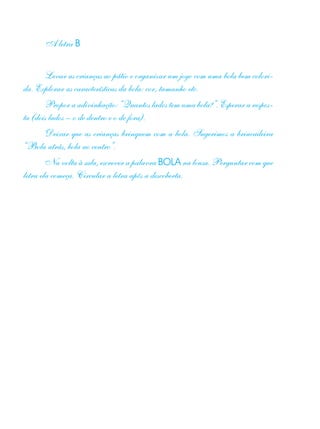 A letra B
Levar as crianças ao pátio e organizar um jogo com uma bola bem colori-
da. Explorar as características da bola: cor, tamanho etc.
Propor a adivinhação: “Quantos lados tem uma bola?”. Esperar a respos-
ta (dois lados – o de dentro e o de fora).
Deixar que as crianças brinquem com a bola. Sugerimos a brincadeira
“Bola atrás, bola ao centro”.
Na volta à sala, escrever a palavra BOLA na lousa. Perguntar com que
letra ela começa. Circular a letra após a descoberta.
 