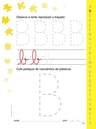 129
NOME: DATA: / /
UMA-LETRA-OUTRA-LETRA_12_PAG-129
a
b
c
d
e
f
g
h
i
j
k
l
m
n
o
p
q
r
s
t
u
v
w
x
y
z
Observe e tente reproduzir o traçado:
Cole pedaços de canudinhos de plásticos.
 