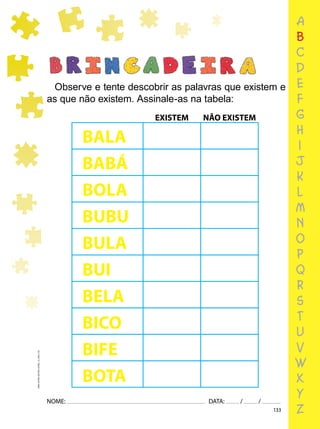 133
NOME: DATA: / /
UMA-LETRA-OUTRA-LETRA_12_PAG-133
a
b
c
d
e
f
g
h
i
j
k
l
m
n
o
p
q
r
s
t
u
v
w
x
y
z
Observe e tente descobrir as palavras que existem e
as que não existem. Assinale-as na tabela:
BALA
BABÁ
BOLA
BUBU
BULA
BUI
BELA
BICO
BIFE
BOTA
EXISTEM NÃO EXISTEM
 