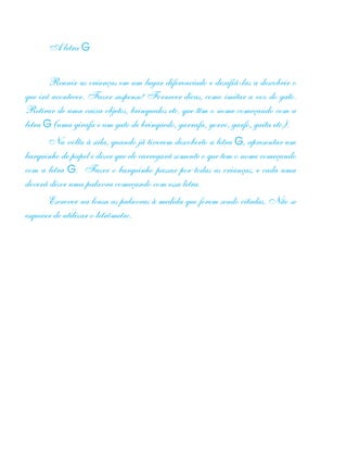 A letra G
Reunir as crianças em um lugar diferenciado e desafiá-las a descobrir o
que irá acontecer. Fazer suspense! Fornecer dicas, como imitar a voz do gato.
Retirar de uma caixa objetos, brinquedos etc. que têm o nome começando com a
letra G (uma girafa e um gato de brinquedo, garrafa, gorro, garfo, gaita etc.).
Na volta à sala, quando já tiverem descoberto a letra G, apresentar um
barquinho de papel e dizer que ele carregará somente o que tem o nome começando
com a letra G. Fazer o barquinho passar por todas as crianças, e cada uma
deverá dizer uma palavra começando com essa letra.
Escrever na lousa as palavras à medida que forem sendo citadas. Não se
esquecer de utilizar o letrômetro.
 