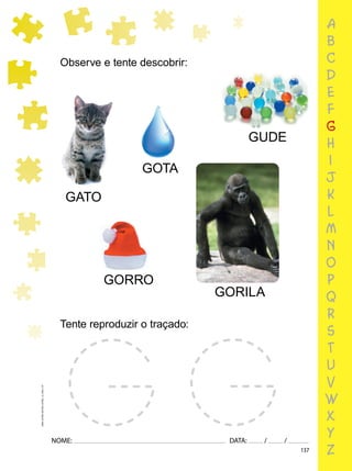 137
NOME: DATA: / /
UMA-LETRA-OUTRA-LETRA_12_PAG-137
a
b
c
d
e
f
g
h
i
j
k
l
m
n
o
p
q
r
s
t
u
v
w
x
y
z
Observe e tente descobrir:
GATO
GORRO
GUDE
Tente reproduzir o traçado:
GORILA
GOTA
 