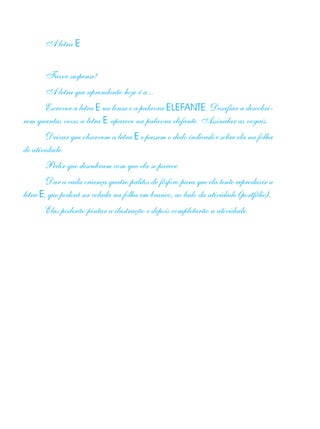 A letra E
Fazer suspense!
A letra que aprenderão hoje é a...
Escrever a letra E na lousa e a palavra ELEFANTE. Desafiar a descobri-
rem quantas vezes a letra E aparece na palavra elefante. Assinalar as vogais.
Deixar que observem a letra E e passem o dedo indicador sobre ela na folha
de atividade.
Pedir que descubram com que ela se parece.
Dar a cada criança quatro palitos de fósforo para que ela tente reproduzir a
letra E, que poderá ser colada na folha em branco, ao lado da atividade (portfólio).
Elas poderão pintar a ilustração e depois completarão a atividade.
 