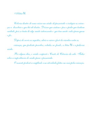 A letra N
Colocar dentro de uma caixa um ninho de passarinho e instigar as crian-
ças a descobrir o que há ali dentro. Deixar que sintam o peso e pedir que tenham
cuidado, pois se trata de algo muito interessante e que tem muito valor para quem
o fez.
Depois de ouvir as sugestões, abrir a caixa e fazê-la circular entre as
crianças, que poderão perceber, coladas no fundo, a letra N e a palavra
ninho.
Por alguns dias, o ninho ocupará o Canto de Ciências da sala. Falar
sobre a importância do ninho para o passarinho.
O assunto poderá se ampliado com atividades feitas em casa pelas crianças.
 