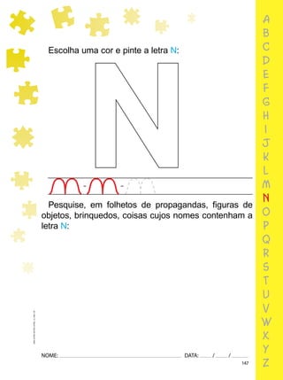 147
NOME: DATA: / /
UMA-LETRA-OUTRA-LETRA_12_PAG-147
a
b
c
d
e
f
g
h
i
j
k
l
m
n
o
p
q
r
s
t
u
v
w
x
y
z
Escolha uma cor e pinte a letra N:
N
Pesquise, em folhetos de propagandas, ﬁguras de
objetos, brinquedos, coisas cujos nomes contenham a
letra N:
 