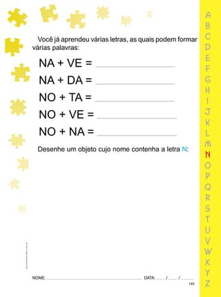 149
NOME: DATA: / /
UMA-LETRA-OUTRA-LETRA_12_PAG-149
a
b
c
d
e
f
g
h
i
j
k
l
m
n
o
p
q
r
s
t
u
v
w
x
y
z
Você já aprendeu várias letras, as quais podem formar
várias palavras:
NA + VE =
NA + DA =
NO + TA =
NO + VE =
NO + NA =
Desenhe um objeto cujo nome contenha a letra N:
 