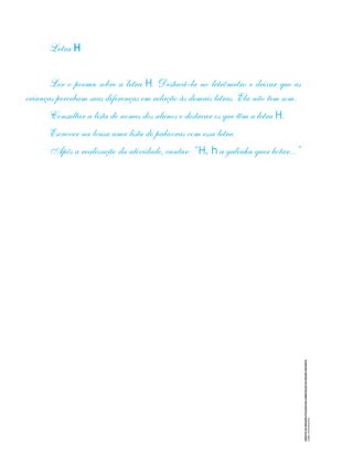 CRÉDITO
DA
IMAGEM
UTILIZADA
NA
COMPOSIÇÃO
DA
PÁGINA
SEGUINTE:
COREL
STOCK
PHOTOS
Letra H
Ler o poema sobre a letra H. Destacá-la no letrômetro e deixar que as
crianças percebam suas diferenças em relação às demais letras. Ela não tem som.
Consultar a lista de nomes dos alunos e destacar os que têm a letra H.
Escrever na lousa uma lista de palavras com essa letra.
Após a realização da atividade, cantar: “ H, h a galinha quer botar...”
 