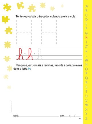 161
NOME: DATA: / /
UMA-LETRA-OUTRA-LETRA_12_PAG-161
a
b
c
d
e
f
g
h
i
j
k
l
m
n
o
p
q
r
s
t
u
v
w
x
y
z
Tente reproduzir o traçado, colando areia e cola:
Pesquise, em jornais e revistas, recorte e cole palavras
com a letra H:
 