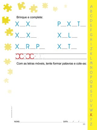 171
NOME: DATA: / /
UMA-LETRA-OUTRA-LETRA_12_PAG-171
a
b
c
d
e
f
g
h
i
j
k
l
m
n
o
p
q
r
s
t
u
v
w
x
y
z
Brinque e complete:
X
X
X
P X
X L
X
T
X
X
R P T
Com as letras móveis, tente formar palavras e cole-as:
 