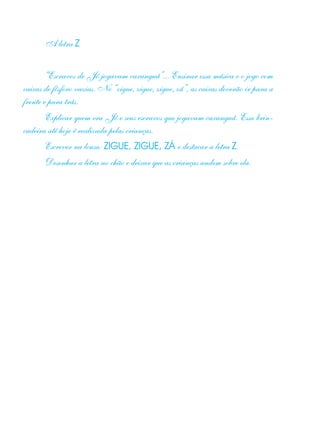 A letra Z
“Escravos de Jó jogavam caxanguá”... Ensinar essa música e o jogo com
caixas de fósforo vazias. No “zigue, zigue, zigue, zá”, as caixas deverão ir para a
frente e para trás.
Explicar quem era Jó e seus escravos que jogavam caxanguá. Essa brin-
cadeira até hoje é realizada pelas crianças.
Escrever na lousa: ZIGUE, ZIGUE, ZÁ e destacar a letra Z.
Desenhar a letra no chão e deixar que as crianças andem sobre ela.
 