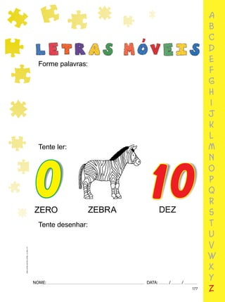 177
NOME: DATA: / /
UMA-LETRA-OUTRA-LETRA_12_PAG-177
a
b
c
d
e
f
g
h
i
j
k
l
m
n
o
p
q
r
s
t
u
v
w
x
y
z
Forme palavras:
Tente ler:
Tente desenhar:
0 10
ZERO ZEBRA DEZ
 