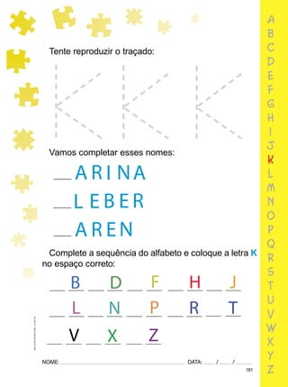 181
NOME: DATA: / /
UMA-LETRA-OUTRA-LETRA_12_PAG-181
Complete a sequência do alfabeto e coloque a letra K
no espaço correto:
Tente reproduzir o traçado:
Vamos completar esses nomes:
A I
R A
N
L B
E R
E
N
R
A E
L
V
B D H
R
P
Z
F J
N T
X
a
b
c
d
e
f
g
h
i
j
k
l
m
n
o
p
q
r
s
t
u
v
w
x
y
z
 