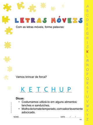 183
NOME: DATA: / /
UMA-LETRA-OUTRA-LETRA_12_PAG-183
Com as letras móveis, forme palavras:
Vamos brincar de forca?
P
C
Dicas:
• Costumamos utilizá-lo em alguns alimentos:
lanches e sanduíches.
• Molhodetomatetemperado,comsaborlevemente
adocicado.
a
b
c
d
e
f
g
h
i
j
k
l
m
n
o
p
q
r
s
t
u
v
w
x
y
z
K E T H U
 