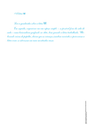 CRÉDITO
DA
IMAGEM
UTILIZADA
NA
COMPOSIÇÃO
DA
PÁGINA
SEGUINTE:
MARCELO
FERREIRA
/
DREAMSTIME.COM
A letra w
Ler a quadrinha sobre a letra W.
Em seguida, organizar em um espaço amplo – se possível fora da sala de
aula – uma brincadeira grafando no chão, bem grande a letra trabalhada. Uti-
lizando caixas de papelão, deixar que as crianças simulem carrinhos e percorram a
letra como se estivessem em uma montanha-russa.
 