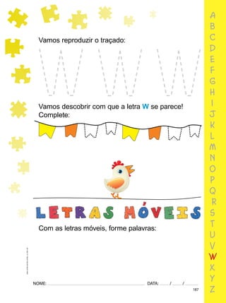 187
NOME: DATA: / /
UMA-LETRA-OUTRA-LETRA_12_PAG-187
a
b
c
d
e
f
g
h
i
j
k
l
m
n
o
p
q
r
s
t
u
v
w
x
y
z
Vamos reproduzir o traçado:
Vamos descobrir com que a letra W se parece!
Complete:
Com as letras móveis, forme palavras:
 
