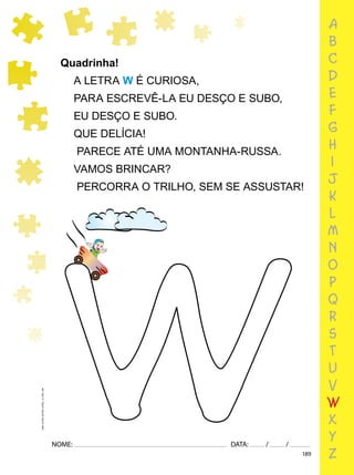 189
NOME: DATA: / /
UMA-LETRA-OUTRA-LETRA_12_PAG-189
Quadrinha!
A LETRA W É CURIOSA,
PARA ESCREVÊ-LA EU DESÇO E SUBO,
EU DESÇO E SUBO.
QUE DELÍCIA!
PARECE ATÉ UMA MONTANHA-RUSSA.
VAMOS BRINCAR?
PERCORRA O TRILHO, SEM SE ASSUSTAR!
a
b
c
d
e
f
g
h
i
j
k
l
m
n
o
p
q
r
s
t
u
v
w
x
y
z
 