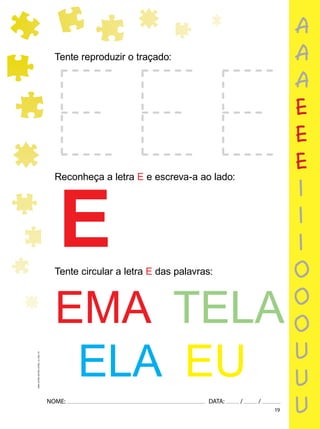 19
NOME: DATA: / /
UMA-LETRA-OUTRA-LETRA_12_PAG-19
Tente reproduzir o traçado:
Reconheça a letra E e escreva-a ao lado:
E
Tente circular a letra E das palavras:
EMA TELA
ELA EU
a
a
a
e
e
e
i
i
i
o
o
o
u
u
u
 