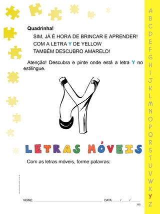 195
NOME: DATA: / /
UMA-LETRA-OUTRA-LETRA_12_PAG-195
Quadrinha!
SIM, JÁ É HORA DE BRINCAR E APRENDER!
COM A LETRA Y DE YELLOW
TAMBÉM DESCUBRO AMARELO!
Com as letras móveis, forme palavras:
Atenção! Descubra e pinte onde está a letra Y no
estilingue.
a
b
c
d
e
f
g
h
i
j
k
l
m
n
o
p
q
r
s
t
u
v
w
x
y
z
 