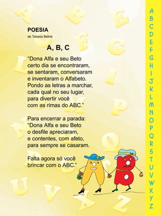 POESIA
de Tatiana Belink
A, B, C
“Dona Alfa e seu Beto
certo dia se encontraram,
se sentaram, conversaram
e inventaram o Alfabeto.
Pondo as letras a marchar,
cada qual no seu lugar,
para divertir você
com as rimas do ABC.”
Para encerrar a parada:
“Dona Alfa e seu Beto
o desﬁle apreciaram,
e contentes, com afeto,
para sempre se casaram.
Falta agora só você
brincar com o ABC.”
para sempre se casaram.
Falta agora só você
brincar com o ABC.”
a
b
c
d
e
f
g
h
i
j
k
l
m
n
o
p
q
r
s
t
u
v
w
x
y
z
 
