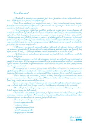 Caro Educador!
Atendendo às solicitações apresentadas pelos nossos parceiros, estamos disponibilizando o
livro “Suporte ao nosso processo de alfabetização.”
Como houve mudanças e o 3o
estágio passou a ser o 1 o
ano, entendemos que, num 2o
estágio,
poderia haver um atendimento diferenciado, procurando não esquecer que o lúdico deve ser apre-
sentado em todas as atividades sugeridas.
Nossa preocupação é que haja equilíbrio, lembrando sempre que o desenvolvimento de
todas as linguagens é importante, por isso o nosso cuidado em apresentar as letras paulatinamente,
a fim de que haja tempo para programar, avançar ou retroceder no que é solicitado e apresentado.
Sentimos que há necessidade de articular os processos de alfabetização e de letramento, enfatizando
que devem ser desenvolvidos de forma simultânea e indissolúvel. O letramento não deve ser um pro-
cesso introdutório, mas sim um processo que antecede a alfabetização ou um conjunto de atividades
pertinentes que associem sempre os dois.
O letrômetro, em tamanho adequado, estará à disposição do educador para ser utilizado
em momentos apropriados do processo de ensino-aprendizagem, podendo ocupar um lugar de des-
taque na sala de aula. As crianças também o terão, para utilizá-lo no seu dia a dia.
As letras móveis, autocolantes, apresentadas no final do livro, facilitarão o trabalho
didático-pedagógico.
As folhas em branco, ao lado das atividades, poderão ser utilizadas com criatividade e
espírito de renovação. Os pais e as pessoas envolvidas com as crianças poderão conhecer e reconhecer
o que o educador acrescentar ao que está indicado nos livros e se inteirar do que cada criança estiver
descobrindo e conhecendo.
É importante que as crianças sejam levadas a descobrir as letras e os sons antes mesmo da
alfabetização propriamente dita, tendo o educador o cuidado de provocar a aprendizagem por meio
da escrita de palavras em etiquetas, nos materiais didáticos, no quadro para controle de presença etc.
Com a leitura oral, entre outras práticas, as letras serão amplamente enfatizadas, para
que as crianças comecem a discriminar os sons. Poderão ser lidos, além das histórias, avisos e lem-
bretes para o início das associações de letras e sons.
Deve-se observar e registrar o progresso das crianças, principalmente neste início de pro-
cesso – subsídio importante para futuras reuniões e também para retomadas, se for necessário.
Um cartaz poderá ser preparado para que as crianças escrevam as letras que forem desco-
brindo em seus nomes, em palavras etc.
Sem dúvida, é um trabalho apaixonante, e só quem nasceu com o dom de ensinar poderá
extravasar e realizar essa paixão. Recomenda-se agir com cautela, procurando respeitar o ritmo
de cada criança e desempenhar com esmero a função de educador.
Para isso, é necessário que se tenha:
– agudeza para entender;
– colo para apoiar;
– capacidade para esperar;
– direção para progredir;
– perfeição para concluir.
												
Bom trabalho!
Editora COC
 