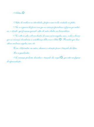 A letra O
Antes de realizar as atividades, propor uma roda cantada no pátio.
Não se esquecer de fazer com que as crianças percebam a figura geométri-
ca, o círculo, que formam quando estão de mãos dadas na brincadeira.
Na volta à sala, colocar dentro de uma caixa argolas, aros, rodas e deixar
que as crianças descubram a semelhança deles com a letra O. Permitir que dese-
nhem na lousa argolas, aros etc.
Com o letrômetro em mãos, chamar a atenção para o traçado da letra.
Ler a quadrinha.
As crianças poderão desenhar o traçado da vogal O, que está na figura
de apresentação.
 