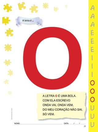 29
NOME: DATA: / /
UMA-LETRA-OUTRA-LETRA_12_PAG-29
A LETRA O É UMA BOLA.
COM ELA ESCREVO
ONDA VAI, ONDA VEM,
DO MEU CORAÇÃO NÃO SAI,
SÓ VEM.
O
O
A letra é ...
a
a
a
e
e
e
i
i
i
o
o
o
u
u
u
 