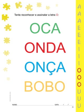 35
NOME: DATA: / /
UMA-LETRA-OUTRA-LETRA_12_PAG-35
Tente reconhecer e assinalar a letra O:
OCA
ONDA
ONÇA
BOBO
a
a
a
e
e
e
i
i
i
o
o
o
u
u
u
 