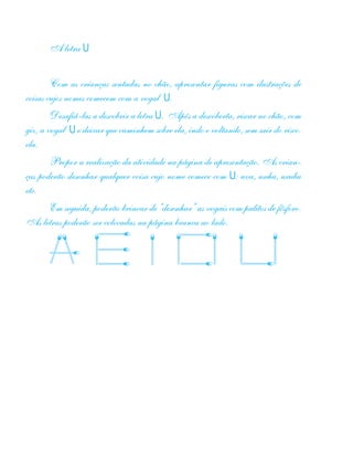 A letra U
Com as crianças sentadas no chão, apresentar figuras com ilustrações de
coisas cujos nomes comecem com a vogal U.
Desafiá-las a descobrir a letra U. Após a descoberta, riscar no chão, com
giz, a vogal U e deixar que caminhem sobre ela, indo e voltando, sem sair do risco.
ela.
Propor a realização da atividade na página de apresentação. As crian-
ças poderão desenhar qualquer coisa cujo nome comece com U: uva, unha, urubu
etc.
Em seguida, poderão brincar de “desenhar” as vogais com palitos de fósforo.
As letras poderão ser colocadas na página branca ao lado.
 